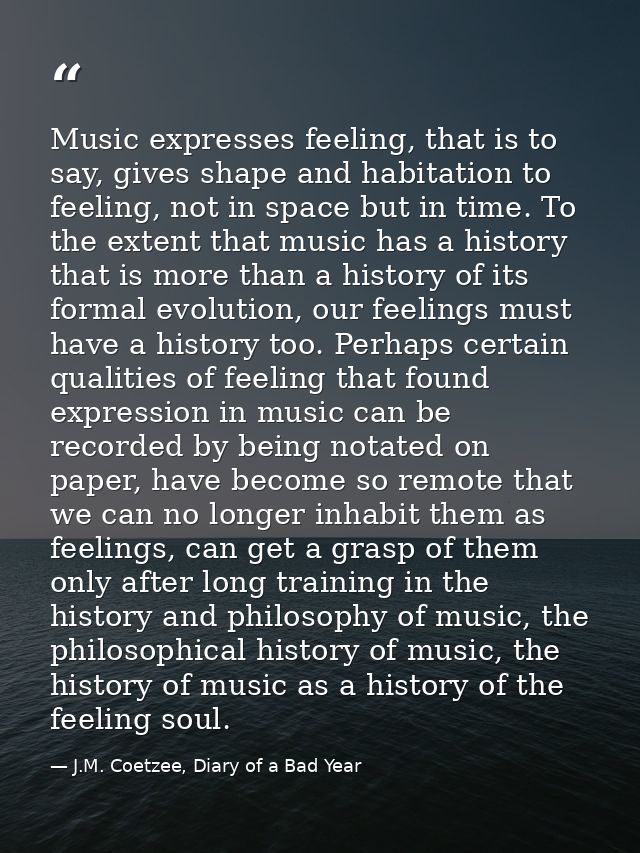 Music expresses feeling, that is to say, gives shape and habitation to feeling, not in space but in time. To the extent  — J.M. Coetzee, Diary of a Bad Year