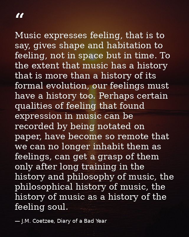 Music expresses feeling, that is to say, gives shape and habitation to feeling, not in space but in time. To the extent  — J.M. Coetzee, Diary of a Bad Year