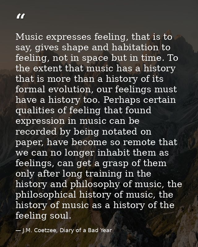 Music expresses feeling, that is to say, gives shape and habitation to feeling, not in space but in time. To the extent  — J.M. Coetzee, Diary of a Bad Year