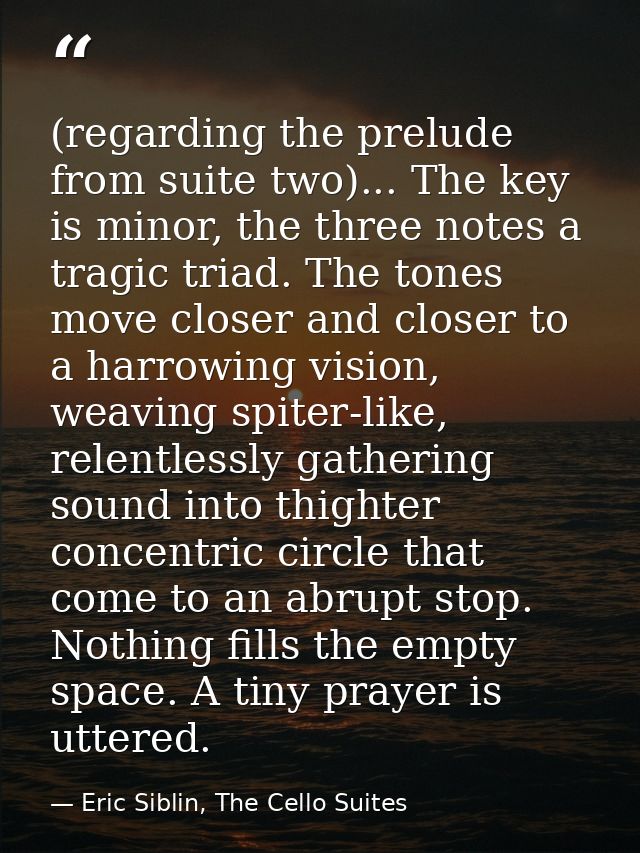 (regarding the prelude from suite two)... The key is minor, the three notes a tragic triad. The tones move closer and cl — Eric Siblin, The Cello Suites