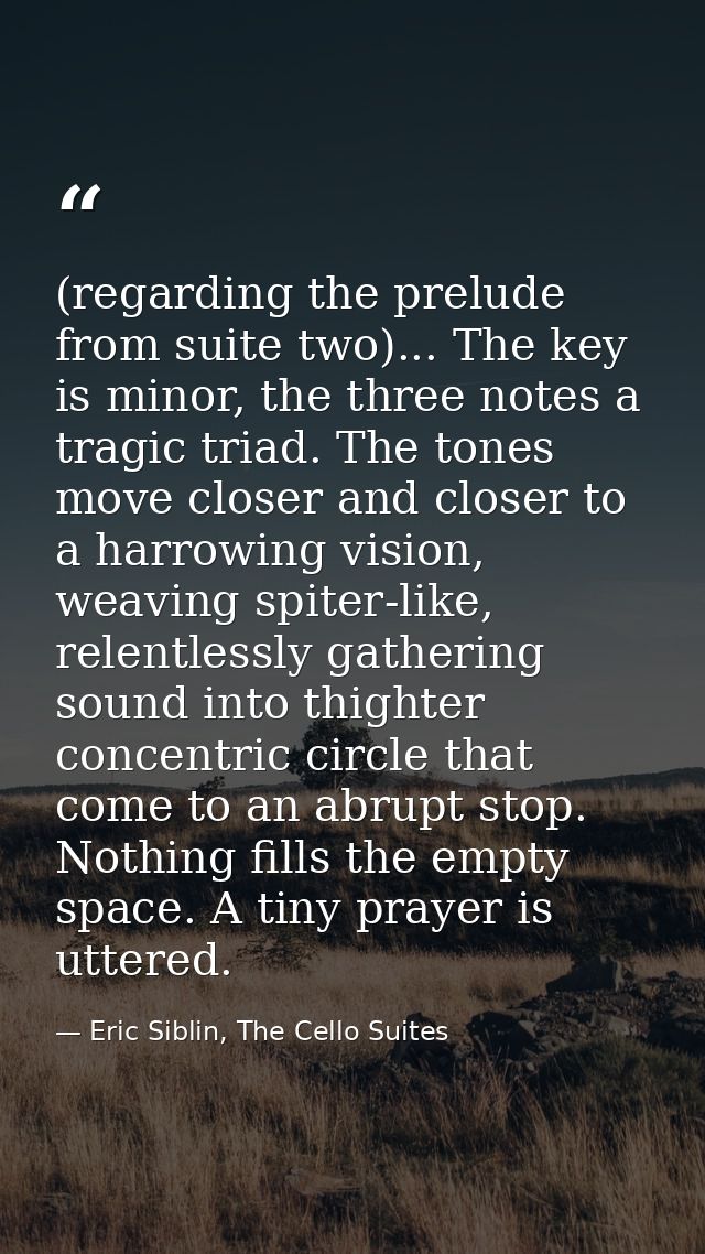 (regarding the prelude from suite two)... The key is minor, the three notes a tragic triad. The tones move closer and cl — Eric Siblin, The Cello Suites