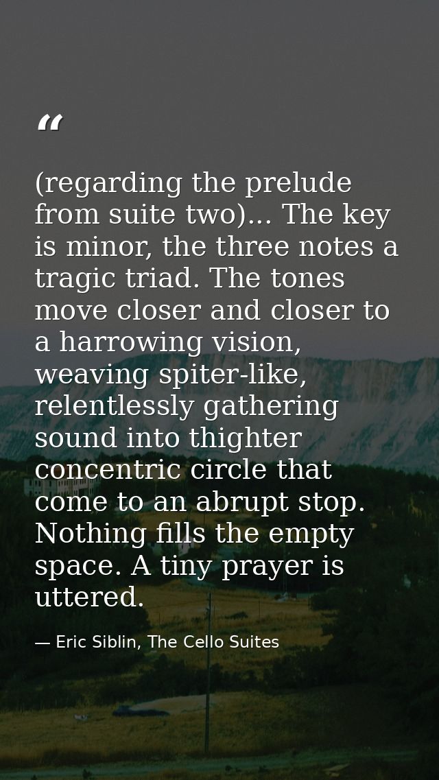 (regarding the prelude from suite two)... The key is minor, the three notes a tragic triad. The tones move closer and cl — Eric Siblin, The Cello Suites
