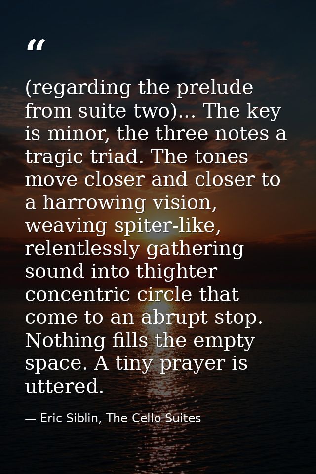 (regarding the prelude from suite two)... The key is minor, the three notes a tragic triad. The tones move closer and cl — Eric Siblin, The Cello Suites