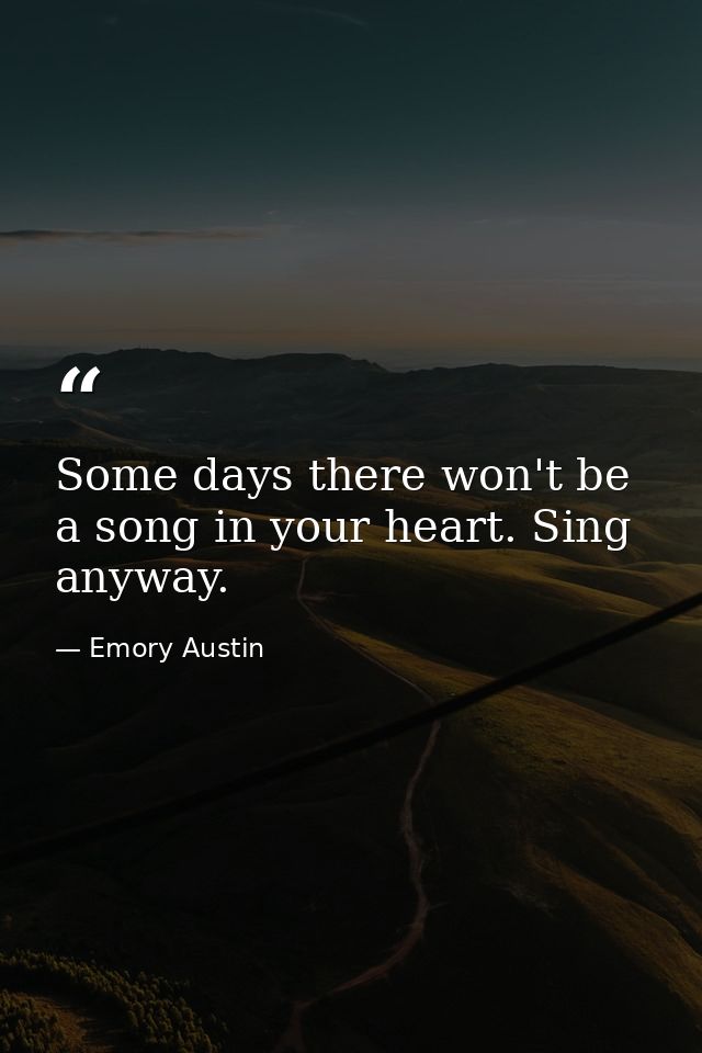Some days there won't be a song in your heart. Sing anyway. — Emory Austin