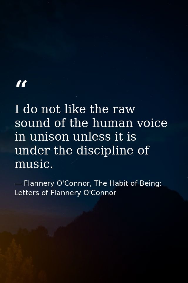 I do not like the raw sound of the human voice in unison unless it is under the discipline of music. — Flannery O'Connor, The Habit of Being: Letters of Flannery O'Connor