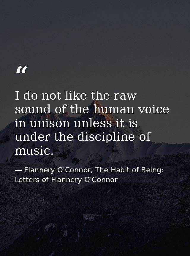 I do not like the raw sound of the human voice in unison unless it is under the discipline of music. — Flannery O'Connor, The Habit of Being: Letters of Flannery O'Connor