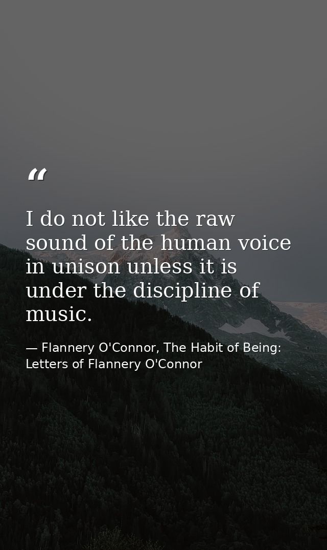 I do not like the raw sound of the human voice in unison unless it is under the discipline of music. — Flannery O'Connor, The Habit of Being: Letters of Flannery O'Connor