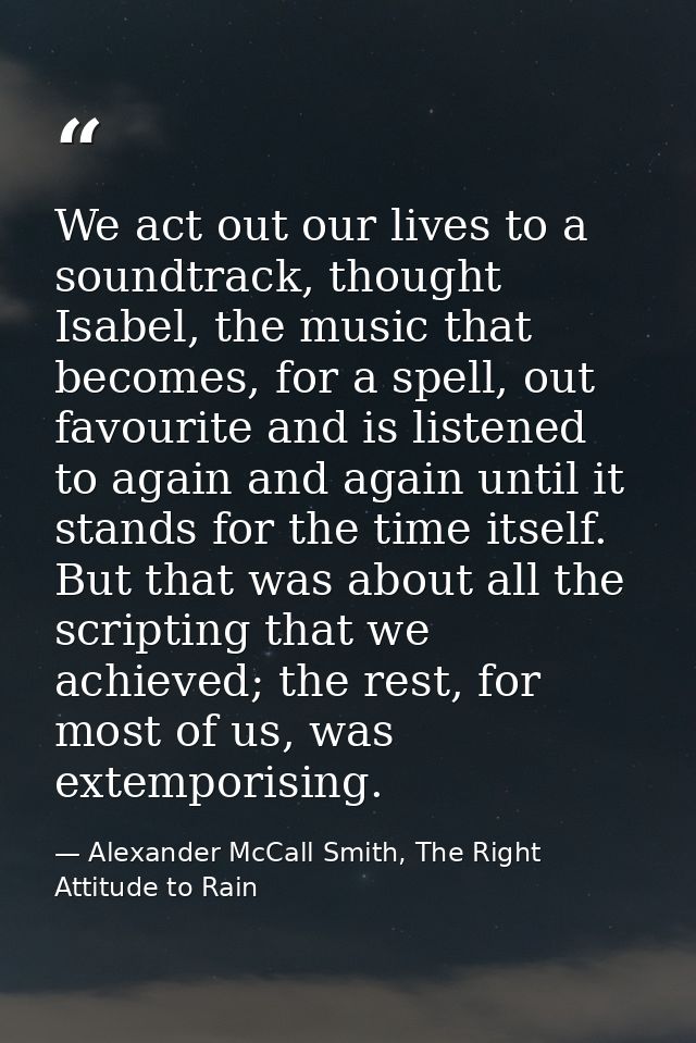 We act out our lives to a soundtrack, thought Isabel, the music that becomes, for a spell, out favourite and is listened — Alexander McCall Smith, The Right Attitude to Rain