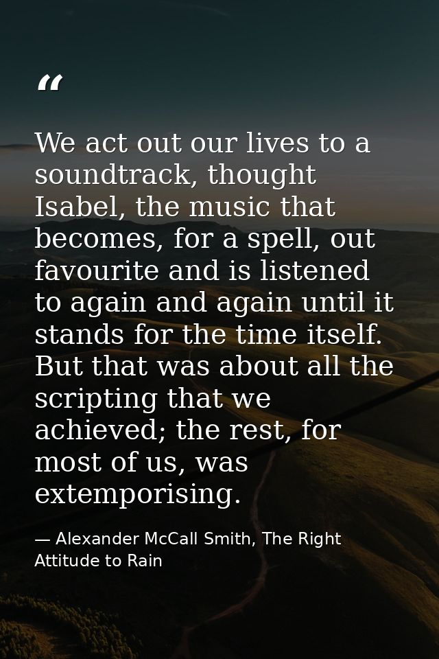 We act out our lives to a soundtrack, thought Isabel, the music that becomes, for a spell, out favourite and is listened — Alexander McCall Smith, The Right Attitude to Rain