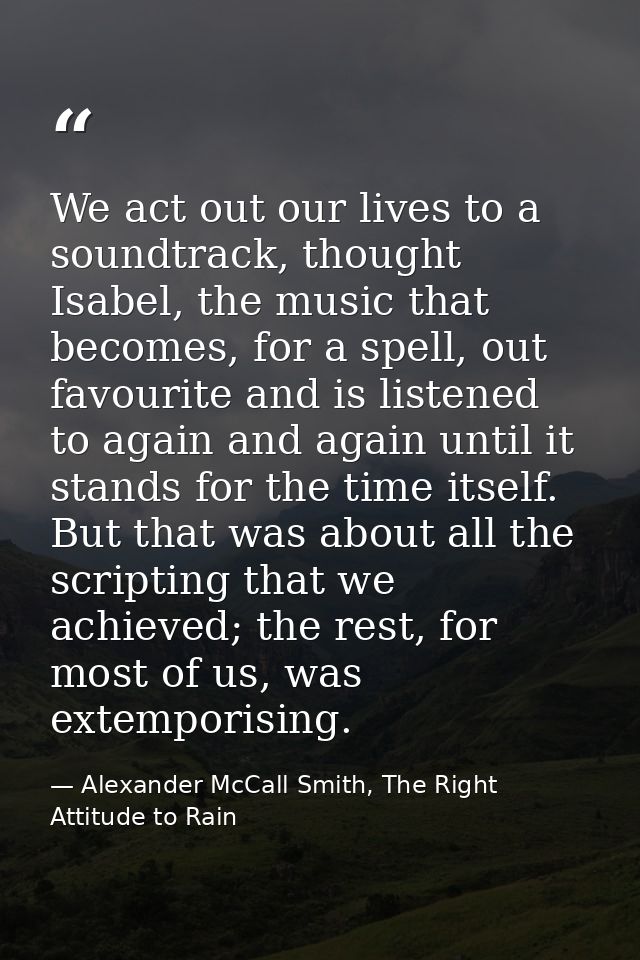 We act out our lives to a soundtrack, thought Isabel, the music that becomes, for a spell, out favourite and is listened — Alexander McCall Smith, The Right Attitude to Rain