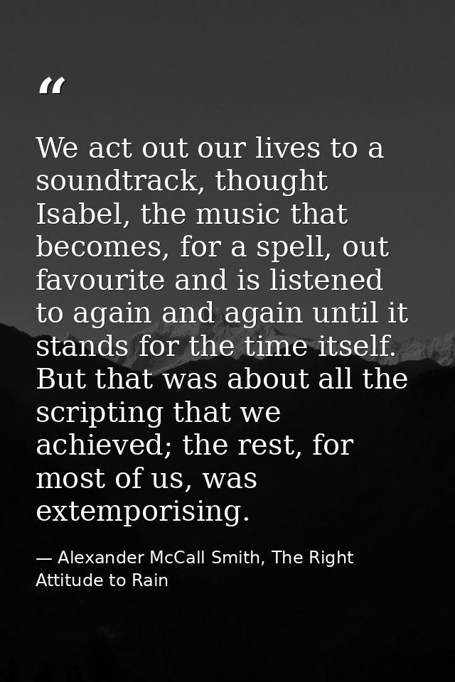 We act out our lives to a soundtrack, thought Isabel, the music that becomes, for a spell, out favourite and is listened — Alexander McCall Smith, The Right Attitude to Rain