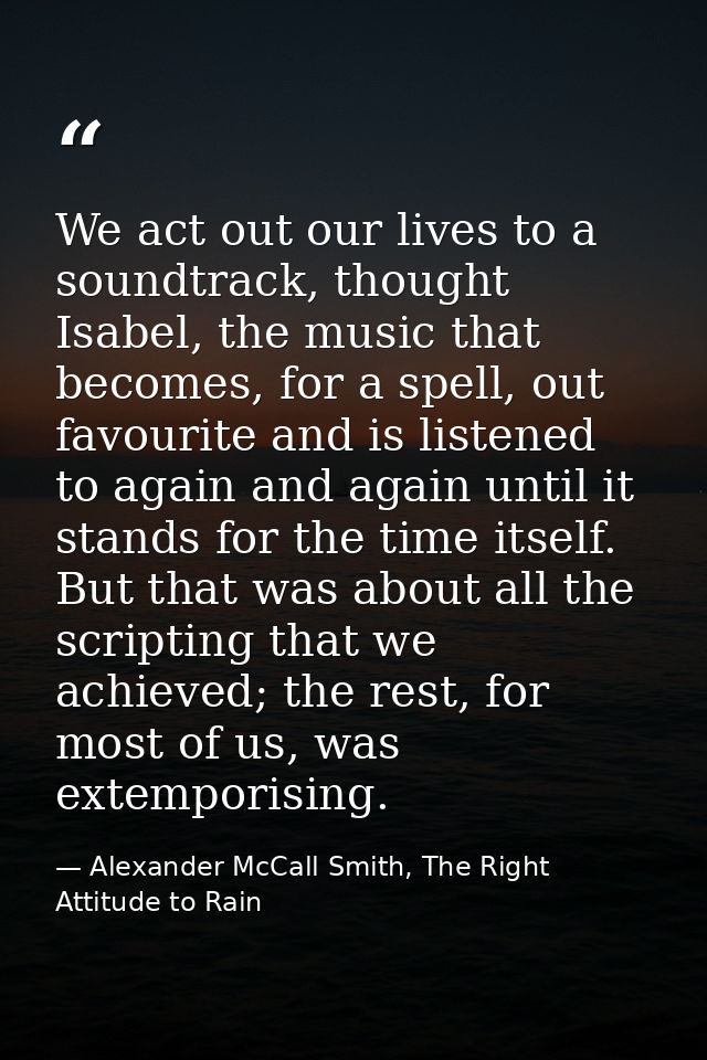 We act out our lives to a soundtrack, thought Isabel, the music that becomes, for a spell, out favourite and is listened — Alexander McCall Smith, The Right Attitude to Rain