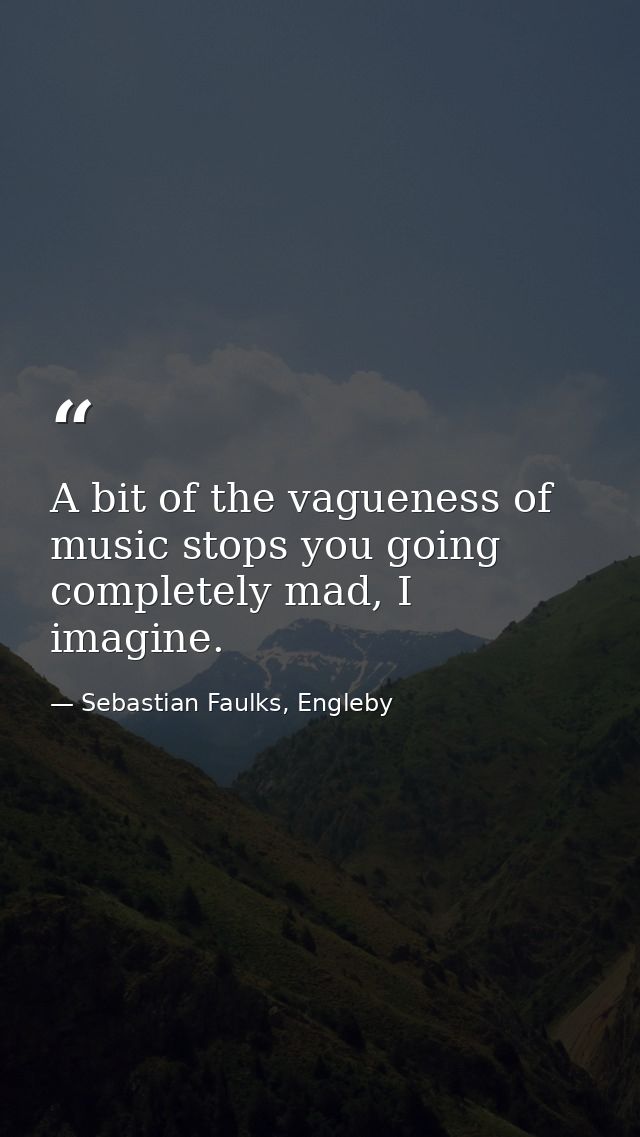 A bit of the vagueness of music stops you going completely mad, I imagine. — Sebastian Faulks, Engleby