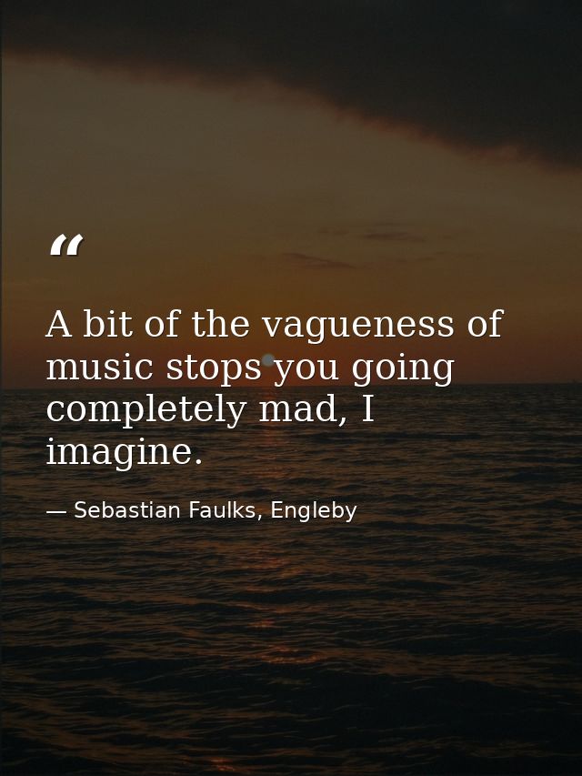 A bit of the vagueness of music stops you going completely mad, I imagine. — Sebastian Faulks, Engleby