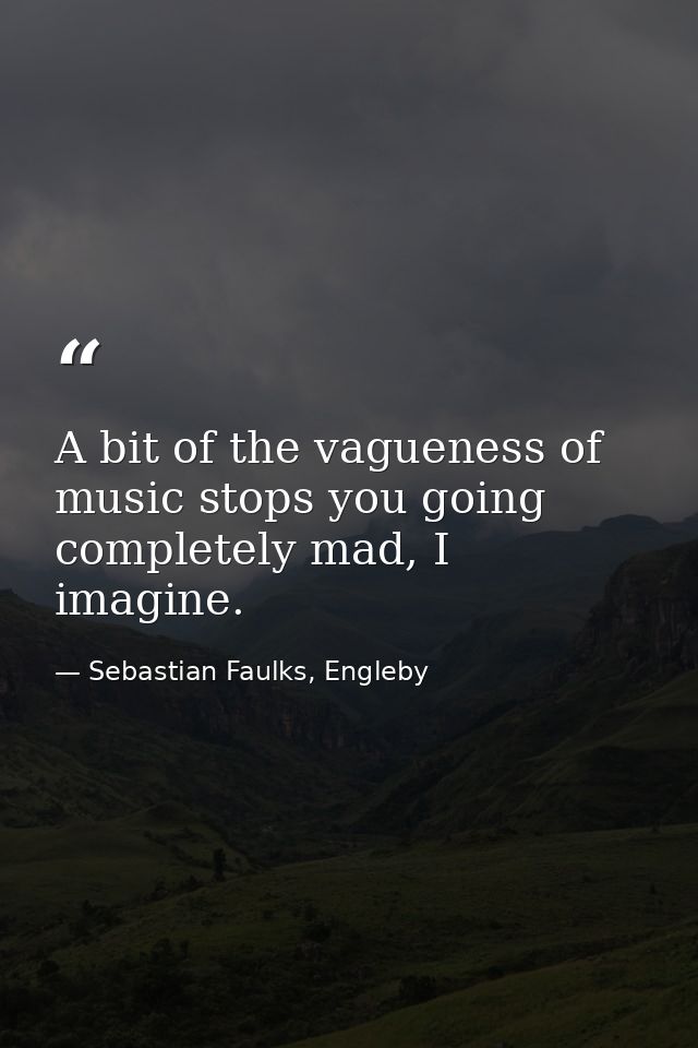 A bit of the vagueness of music stops you going completely mad, I imagine. — Sebastian Faulks, Engleby
