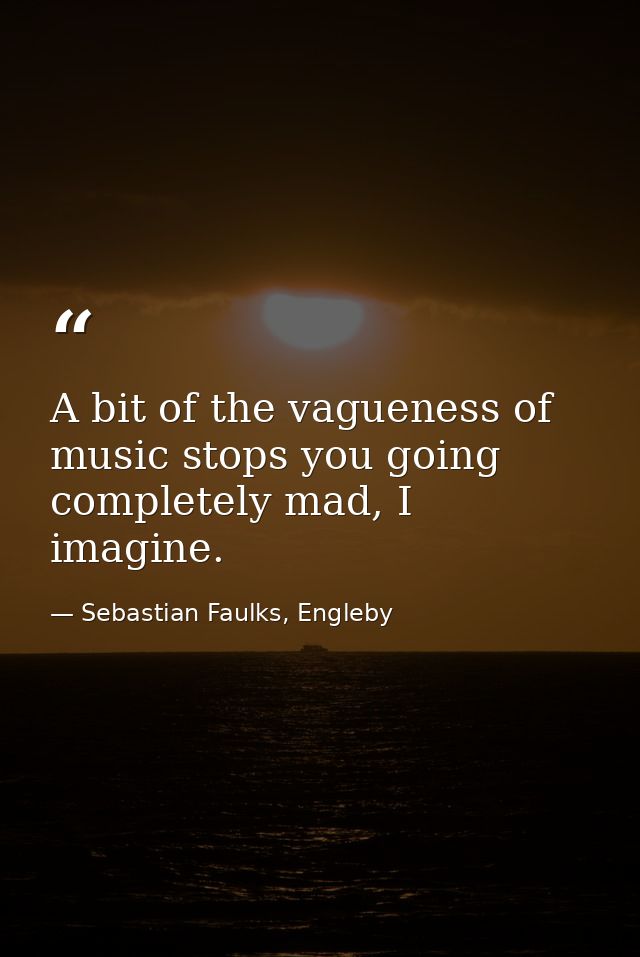 A bit of the vagueness of music stops you going completely mad, I imagine. — Sebastian Faulks, Engleby