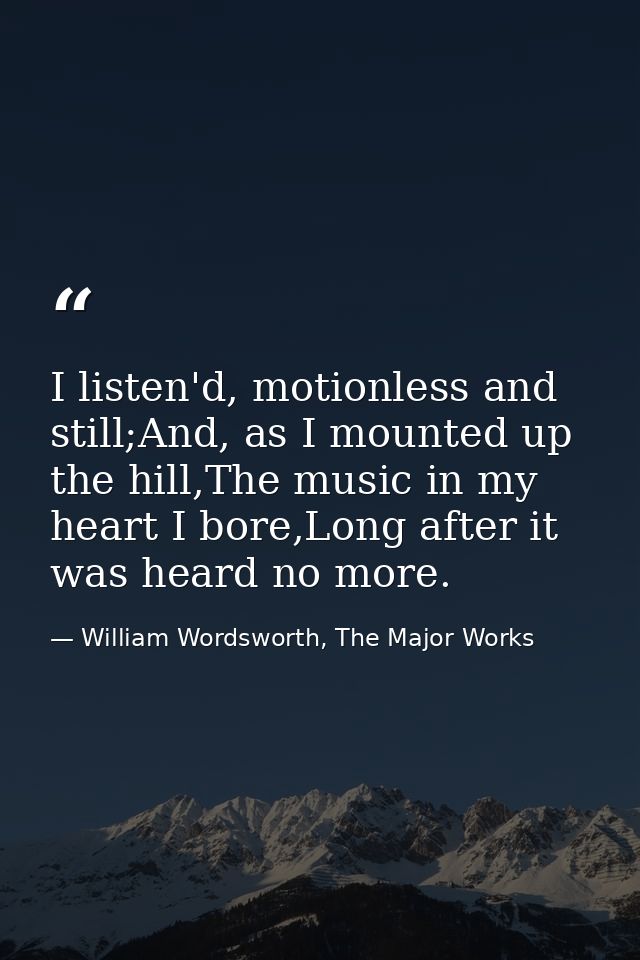 I listen'd, motionless and still;And, as I mounted up the hill,The music in my heart I bore,Long after it was heard no m — William Wordsworth, The Major Works