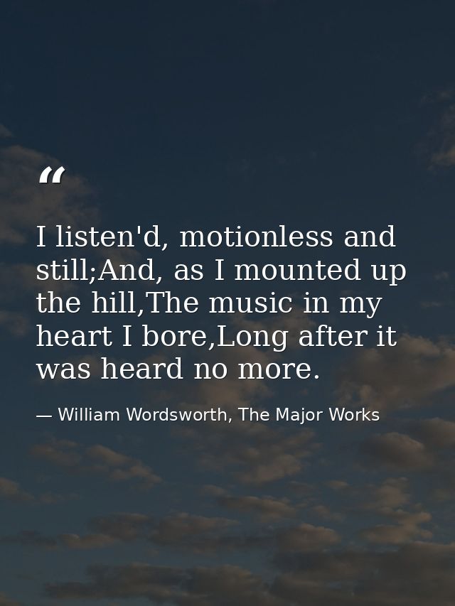 I listen'd, motionless and still;And, as I mounted up the hill,The music in my heart I bore,Long after it was heard no m — William Wordsworth, The Major Works