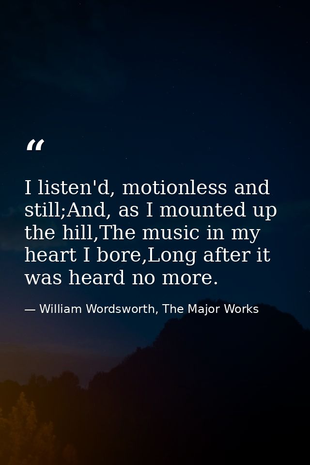 I listen'd, motionless and still;And, as I mounted up the hill,The music in my heart I bore,Long after it was heard no m — William Wordsworth, The Major Works