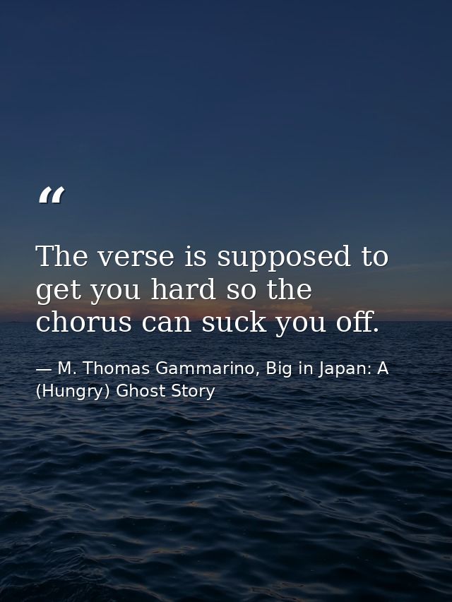 The verse is supposed to get you hard so the chorus can suck you off. — M. Thomas Gammarino, Big in Japan: A (Hungry) Ghost Story
