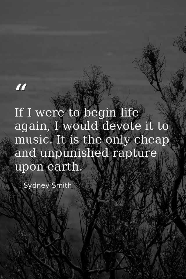 If I were to begin life again, I would devote it to music. It is the only cheap and unpunished rapture upon earth. — Sydney Smith
