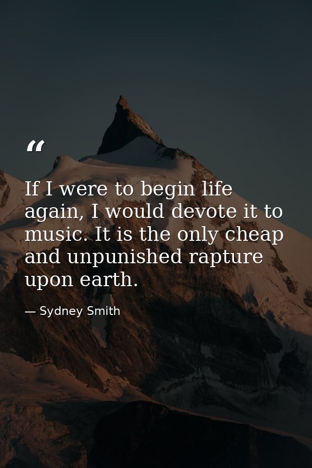 If I were to begin life again, I would devote it to music. It is the only cheap and unpunished rapture upon earth. — Sydney Smith