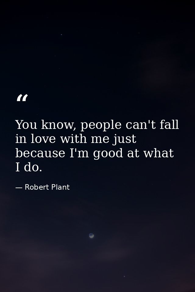 You know, people can't fall in love with me just because I'm good at what I do. — Robert Plant