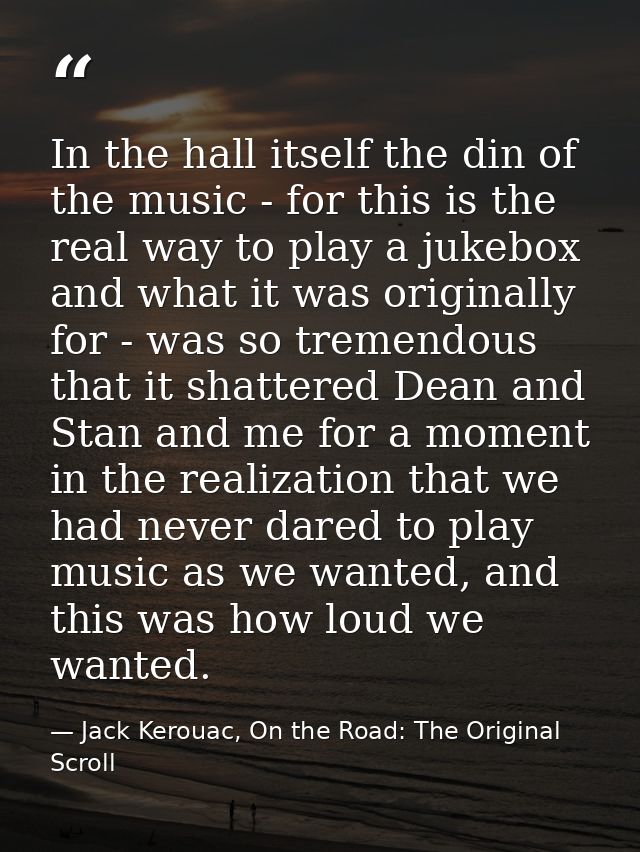 In the hall itself the din of the music - for this is the real way to play a jukebox and what it was originally for - wa — Jack Kerouac, On the Road: The Original Scroll