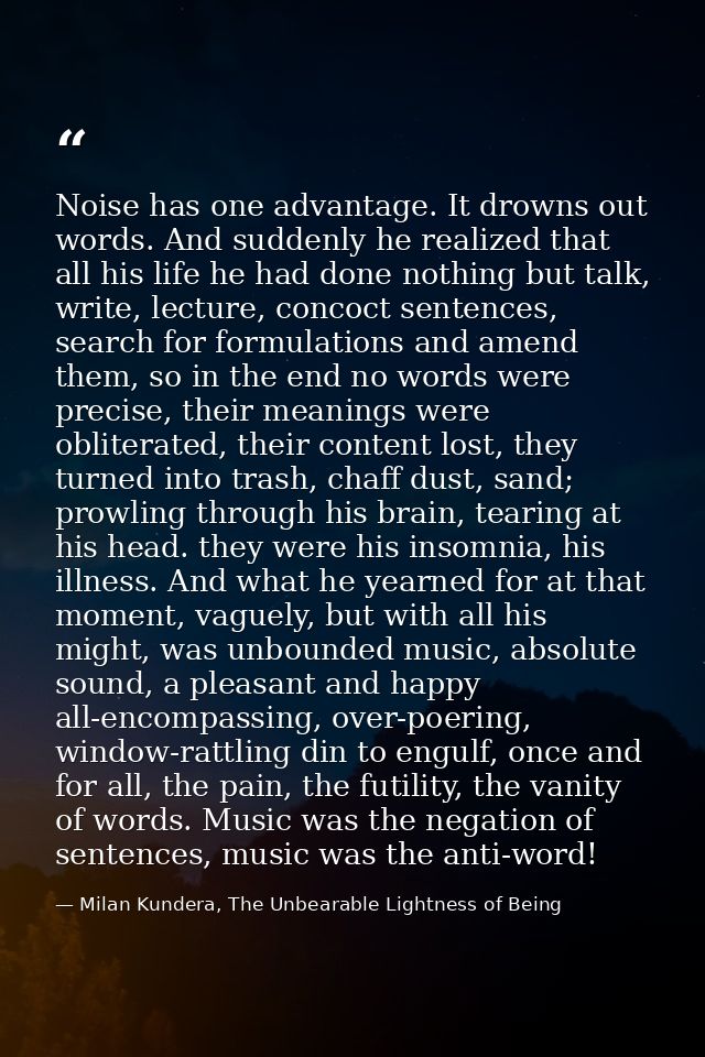 Noise has one advantage. It drowns out words. And suddenly he realized that all his life he had done nothing but talk, w — Milan Kundera, The Unbearable Lightness of Being