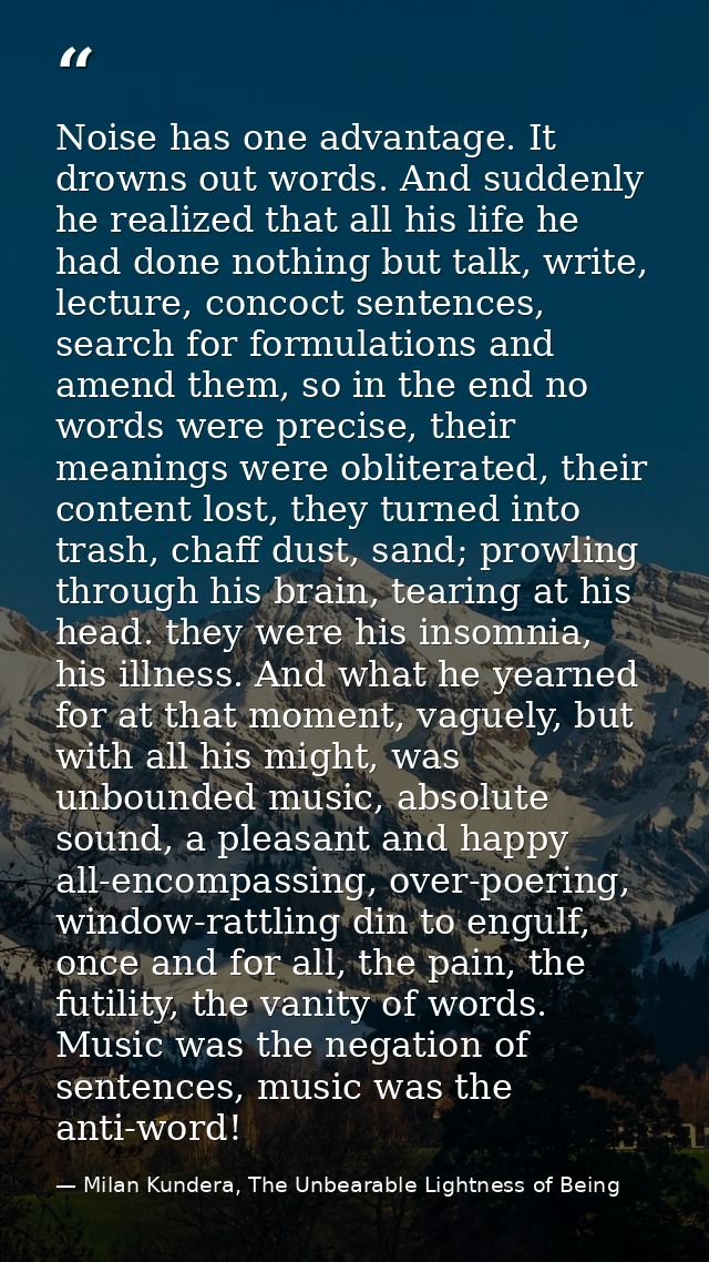 Noise has one advantage. It drowns out words. And suddenly he realized that all his life he had done nothing but talk, w — Milan Kundera, The Unbearable Lightness of Being
