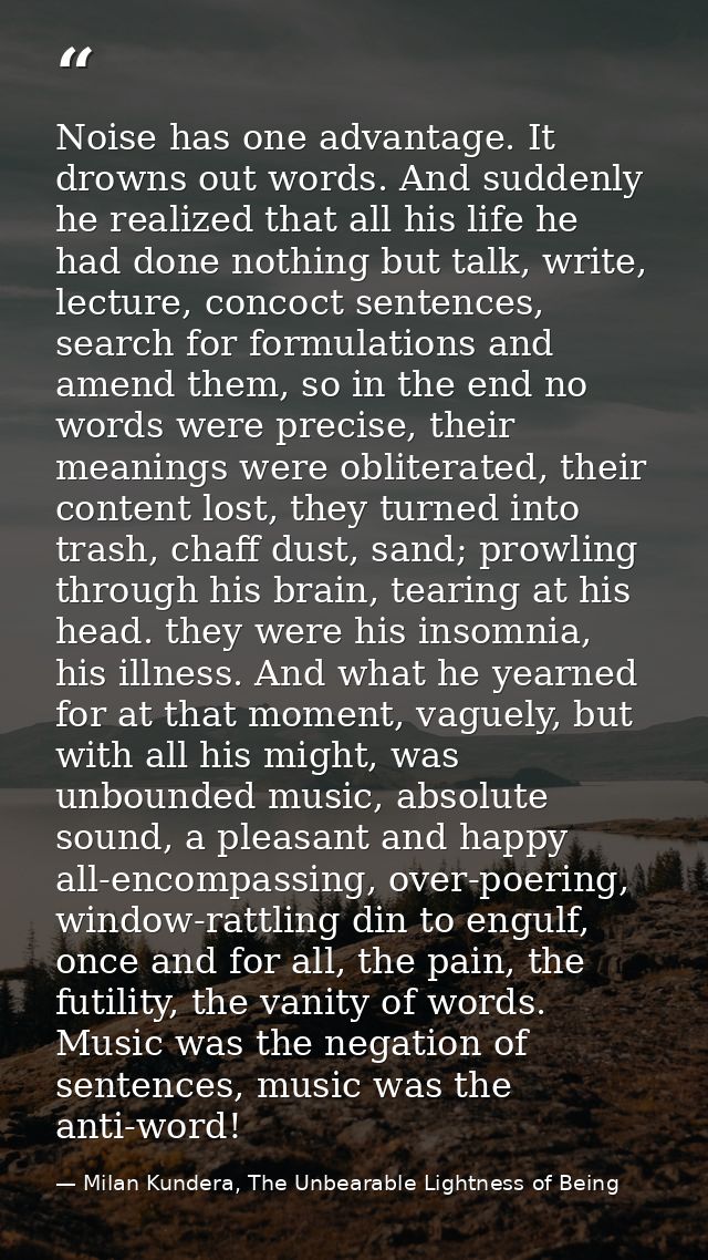 Noise has one advantage. It drowns out words. And suddenly he realized that all his life he had done nothing but talk, w — Milan Kundera, The Unbearable Lightness of Being