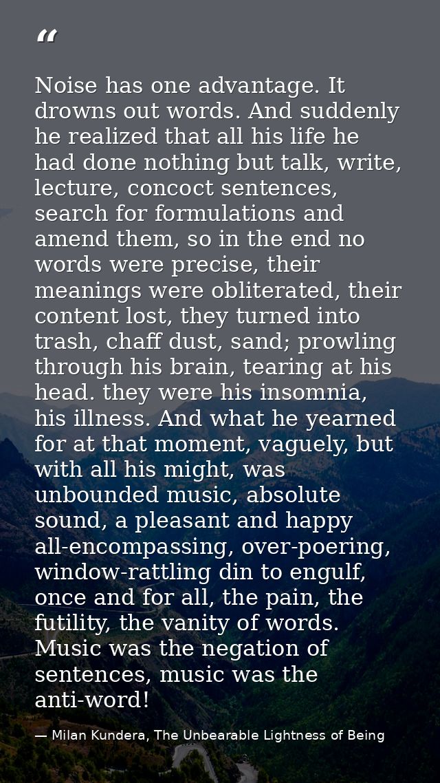 Noise has one advantage. It drowns out words. And suddenly he realized that all his life he had done nothing but talk, w — Milan Kundera, The Unbearable Lightness of Being