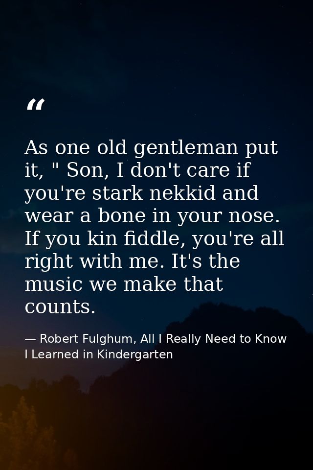 As one old gentleman put it, " Son, I don't care if you're stark nekkid and wear a bone in your nose. If you kin fiddle, — Robert Fulghum, All I Really Need to Know I Learned in Kindergarten