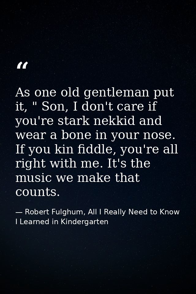As one old gentleman put it, " Son, I don't care if you're stark nekkid and wear a bone in your nose. If you kin fiddle, — Robert Fulghum, All I Really Need to Know I Learned in Kindergarten