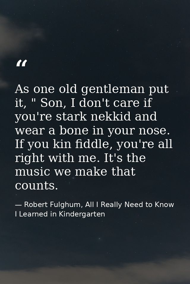 As one old gentleman put it, " Son, I don't care if you're stark nekkid and wear a bone in your nose. If you kin fiddle, — Robert Fulghum, All I Really Need to Know I Learned in Kindergarten
