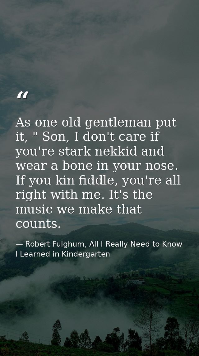 As one old gentleman put it, " Son, I don't care if you're stark nekkid and wear a bone in your nose. If you kin fiddle, — Robert Fulghum, All I Really Need to Know I Learned in Kindergarten