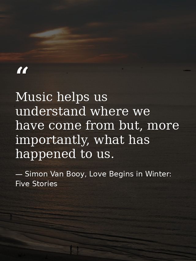 Music helps us understand where we have come from but, more importantly, what has happened to us. — Simon Van Booy, Love Begins in Winter: Five Stories