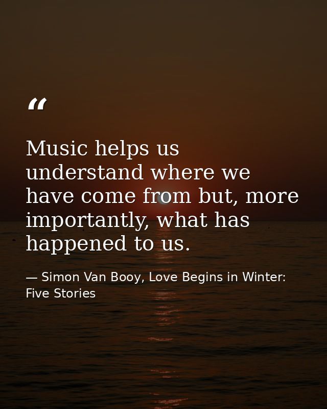 Music helps us understand where we have come from but, more importantly, what has happened to us. — Simon Van Booy, Love Begins in Winter: Five Stories