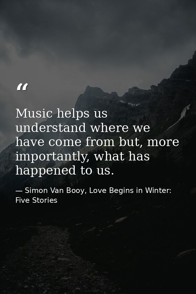 Music helps us understand where we have come from but, more importantly, what has happened to us. — Simon Van Booy, Love Begins in Winter: Five Stories