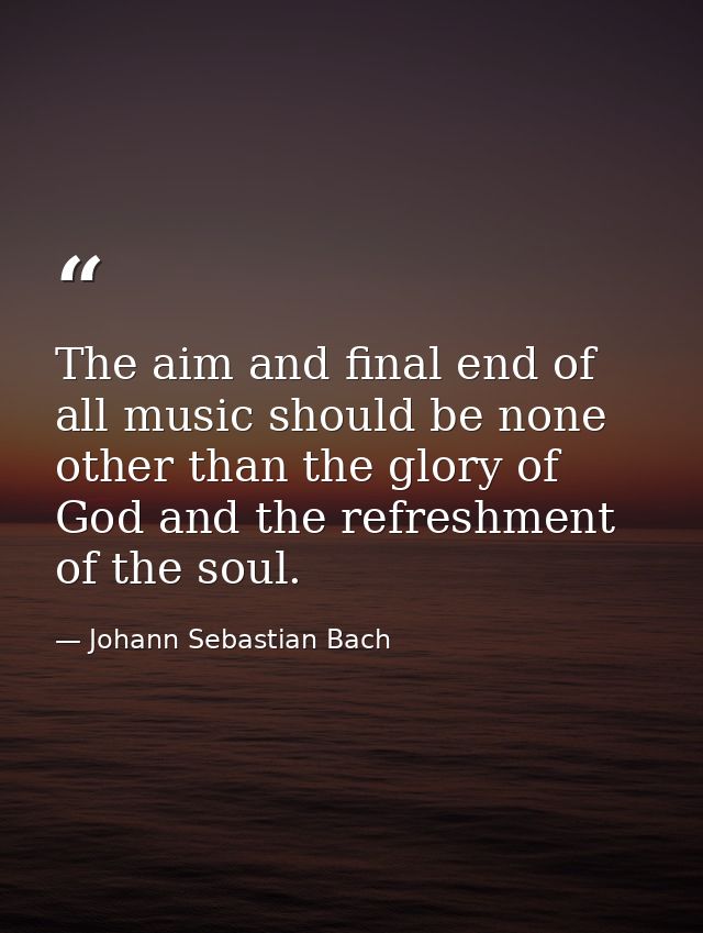 The aim and final end of all music should be none other than the glory of God and the refreshment of the soul. — Johann Sebastian Bach