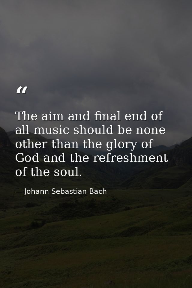 The aim and final end of all music should be none other than the glory of God and the refreshment of the soul. — Johann Sebastian Bach