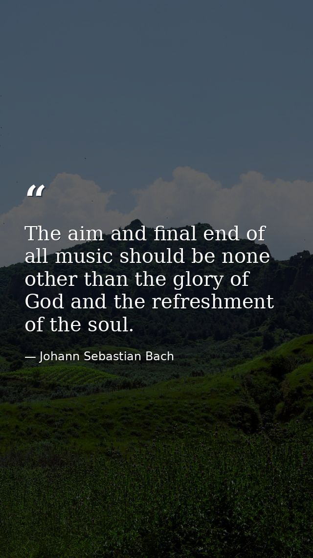 The aim and final end of all music should be none other than the glory of God and the refreshment of the soul. — Johann Sebastian Bach