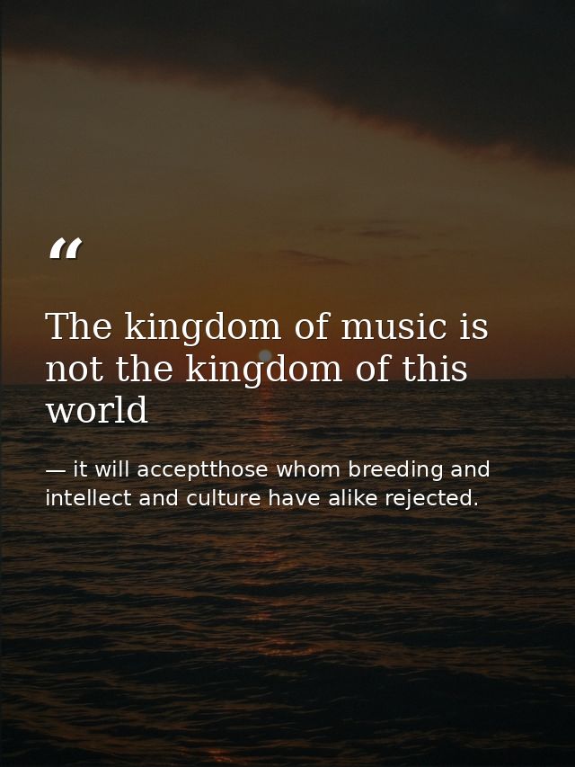 The kingdom of music is not the kingdom of this world — it will acceptthose whom breeding and intellect and culture have alike rejected.