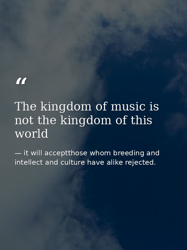 The kingdom of music is not the kingdom of this world — it will acceptthose whom breeding and intellect and culture have alike rejected.