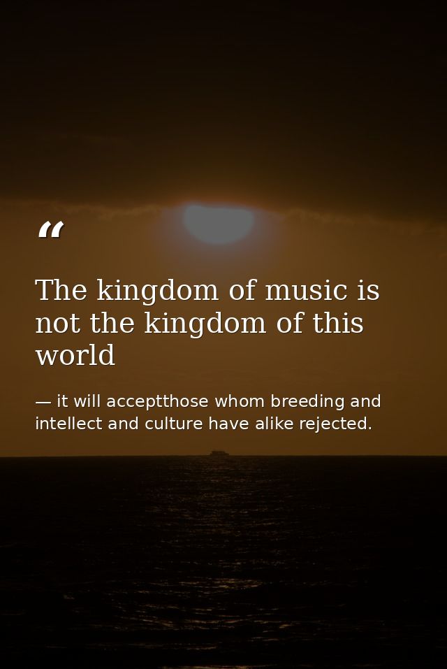 The kingdom of music is not the kingdom of this world — it will acceptthose whom breeding and intellect and culture have alike rejected.