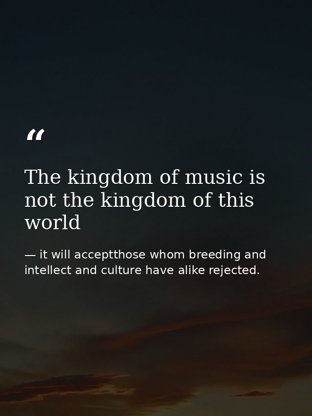 The kingdom of music is not the kingdom of this world — it will acceptthose whom breeding and intellect and culture have alike rejected.