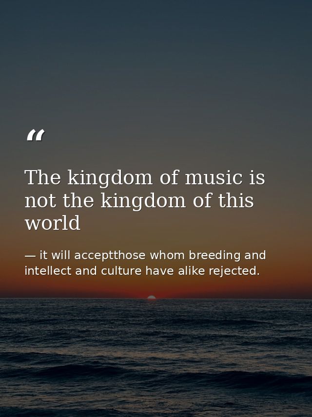 The kingdom of music is not the kingdom of this world — it will acceptthose whom breeding and intellect and culture have alike rejected.