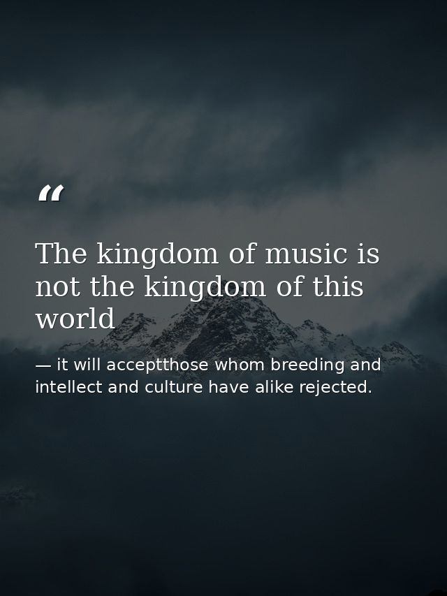 The kingdom of music is not the kingdom of this world — it will acceptthose whom breeding and intellect and culture have alike rejected.