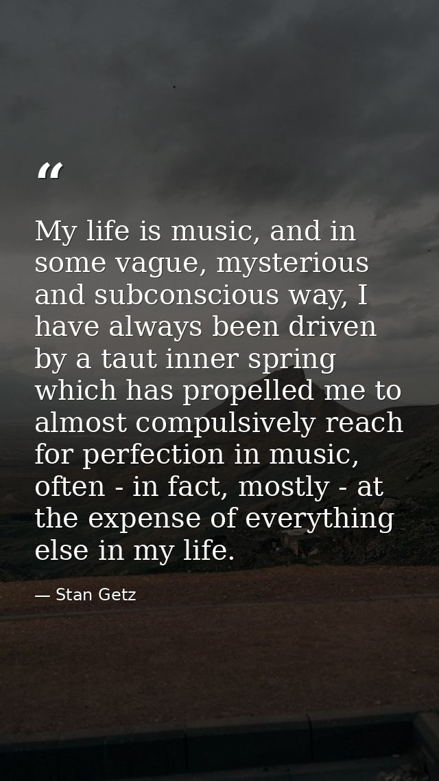 My life is music, and in some vague, mysterious and subconscious way, I have always been driven by a taut inner spring w — Stan Getz