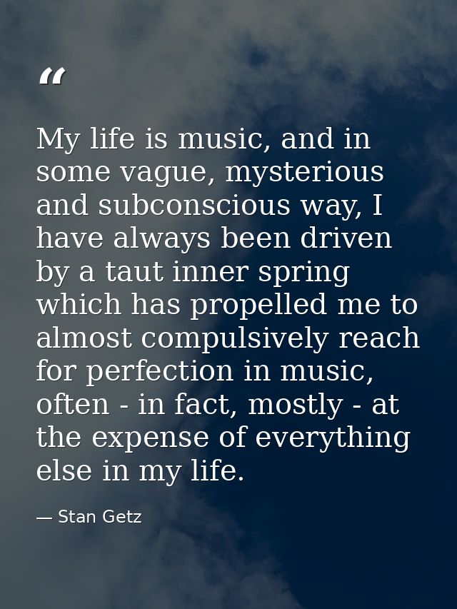 My life is music, and in some vague, mysterious and subconscious way, I have always been driven by a taut inner spring w — Stan Getz